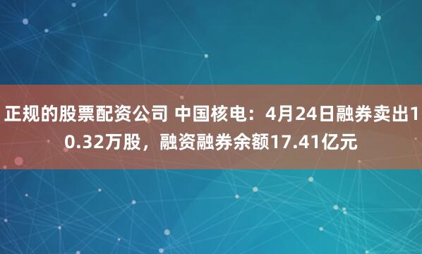 正规的股票配资公司 中国核电：4月24日融券卖出10.32万股，融资融券余额17.41亿元