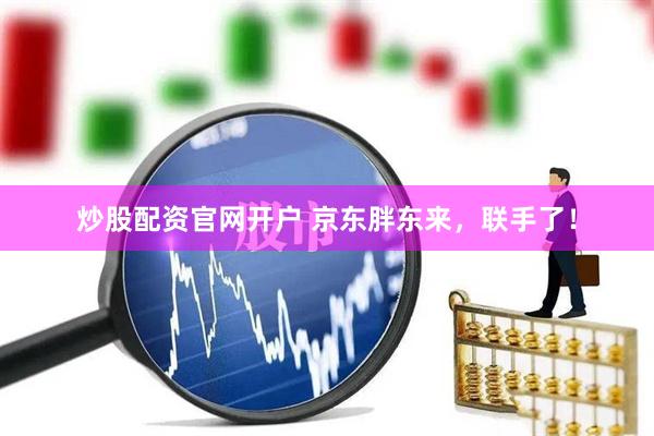 炒股配资官网开户 京东胖东来，联手了！