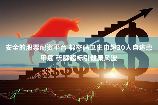 安全的股票配资平台 棉密码卫生巾超30人自述患甲癌 硫脲超标引健康风波
