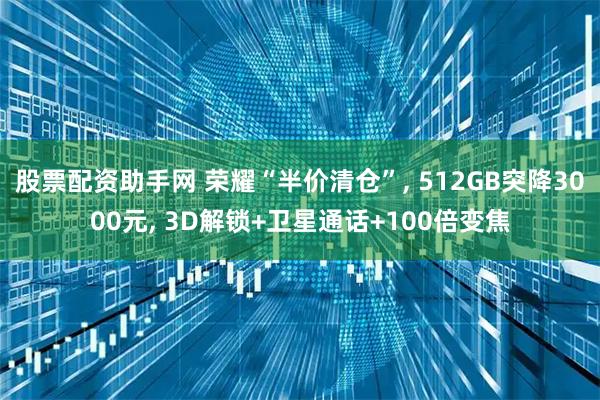 股票配资助手网 荣耀“半价清仓”, 512GB突降3000元, 3D解锁+卫星通话+100倍变焦