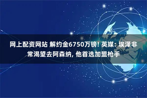 网上配资网站 解约金6750万镑! 英媒: 埃泽非常渴望去阿森纳, 他首选加盟枪手