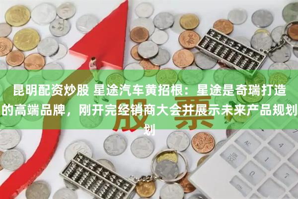 昆明配资炒股 星途汽车黄招根：星途是奇瑞打造的高端品牌，刚开完经销商大会并展示未来产品规划