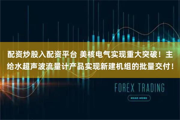 配资炒股入配资平台 美核电气实现重大突破！主给水超声波流量计产品实现新建机组的批量交付！