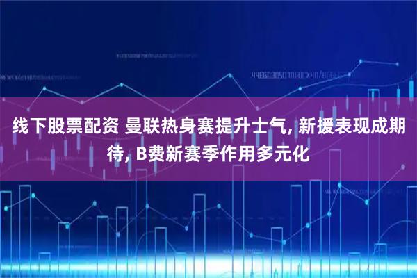 线下股票配资 曼联热身赛提升士气, 新援表现成期待, B费新赛季作用多元化