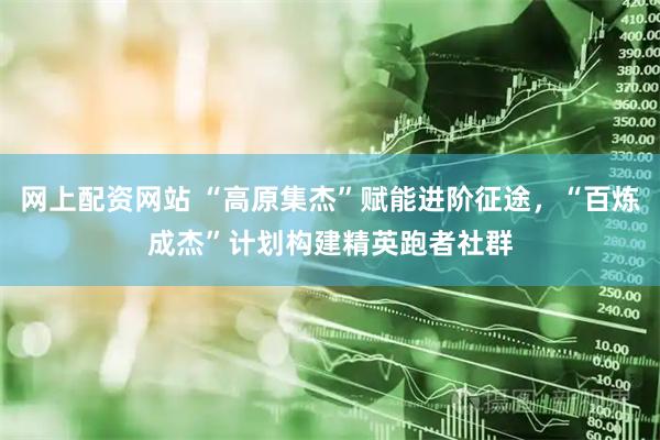 网上配资网站 “高原集杰”赋能进阶征途，“百炼成杰”计划构建精英跑者社群