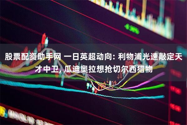 股票配资助手网 一日英超动向: 利物浦光速敲定天才中卫, 瓜迪奥拉想抢切尔西猎物