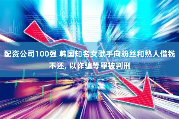 配资公司100强 韩国知名女歌手向粉丝和熟人借钱不还, 以诈骗等罪被判刑