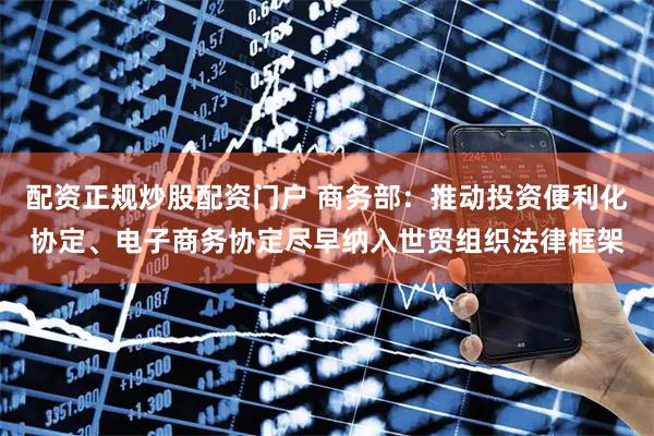 配资正规炒股配资门户 商务部：推动投资便利化协定、电子商务协定尽早纳入世贸组织法律框架