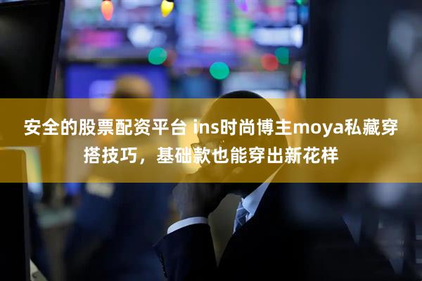 安全的股票配资平台 ins时尚博主moya私藏穿搭技巧，基础款也能穿出新花样