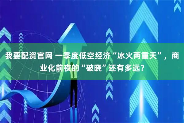 我要配资官网 一季度低空经济“冰火两重天”，商业化前夜的“破晓”还有多远？
