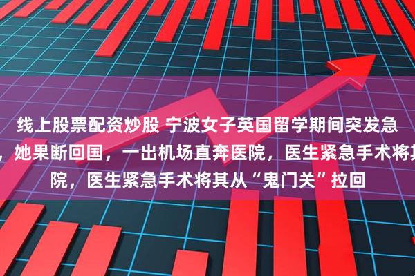 线上股票配资炒股 宁波女子英国留学期间突发急症，医院延期手术，她果断回国，一出机场直奔医院，医生紧急手术将其从“鬼门关”拉回