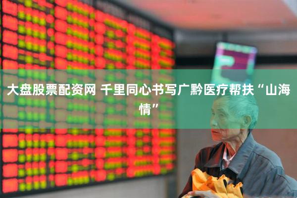 大盘股票配资网 千里同心书写广黔医疗帮扶“山海情”