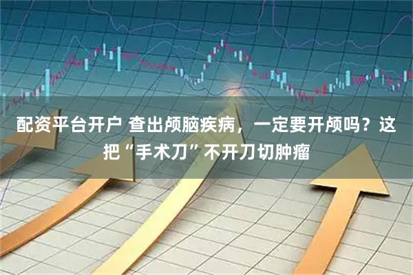 配资平台开户 查出颅脑疾病，一定要开颅吗？这把“手术刀”不开刀切肿瘤