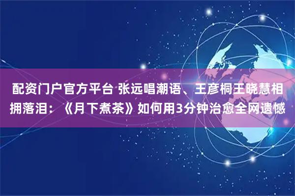 配资门户官方平台 张远唱潮语、王彦桐王晓慧相拥落泪：《月下煮茶》如何用3分钟治愈全网遗憾
