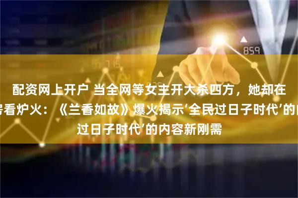 配资网上开户 当全网等女主开大杀四方，她却在林府茶水房看炉火：《兰香如故》爆火揭示‘全民过日子时代’的内容新刚需