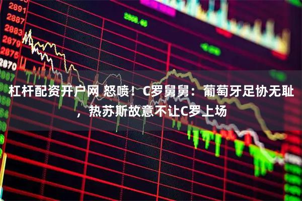 杠杆配资开户网 怒喷！C罗舅舅：葡萄牙足协无耻，热苏斯故意不让C罗上场